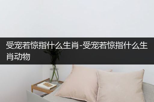 受宠若惊指什么生肖-受宠若惊指什么生肖动物